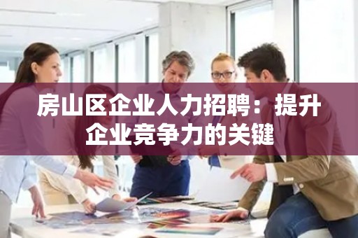 房山区企业人力招聘：提升企业竞争力的关键