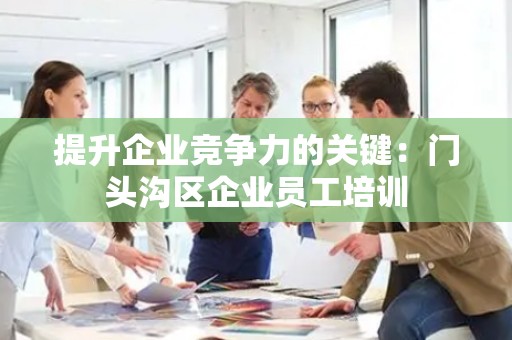 提升企业竞争力的关键：门头沟区企业员工培训