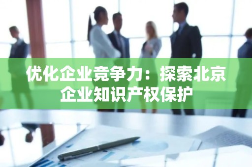 优化企业竞争力：探索北京企业知识产权保护