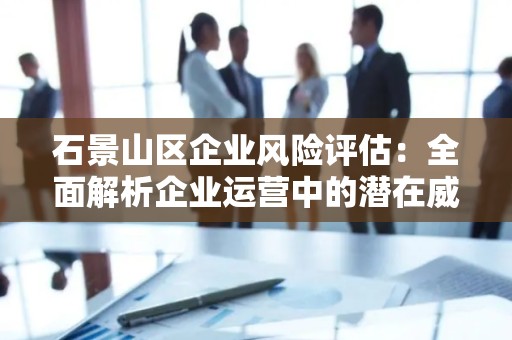石景山区企业风险评估：全面解析企业运营中的潜在威胁