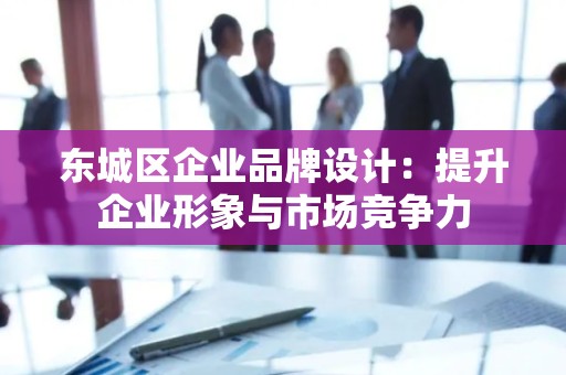 东城区企业品牌设计：提升企业形象与市场竞争力