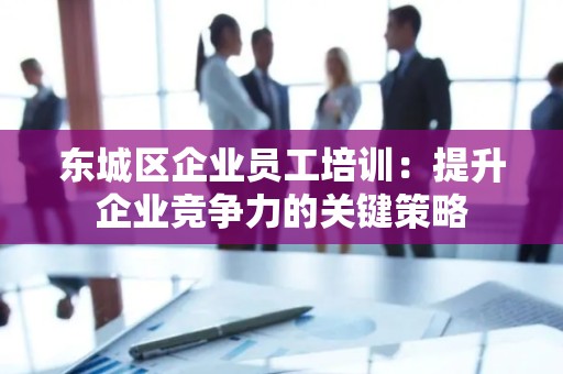 东城区企业员工培训：提升企业竞争力的关键策略