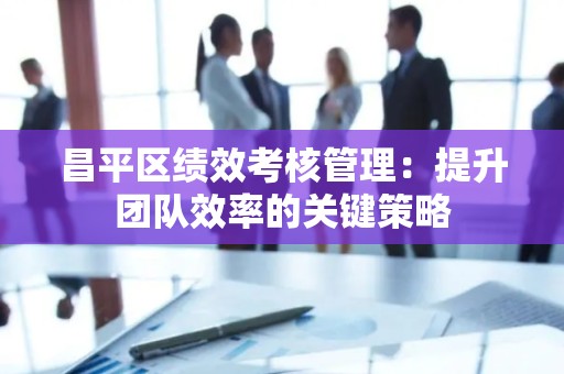 昌平区绩效考核管理：提升团队效率的关键策略