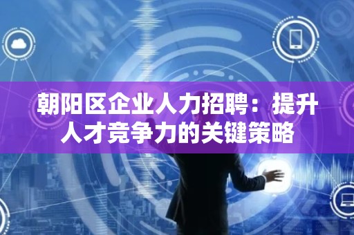 朝阳区企业人力招聘：提升人才竞争力的关键策略
