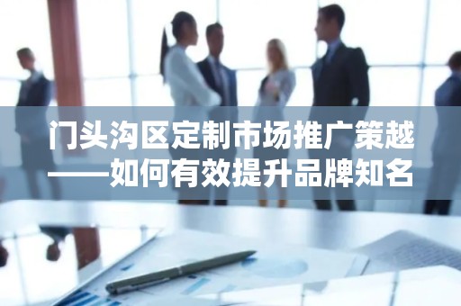 门头沟区定制市场推广策越——如何有效提升品牌知名度