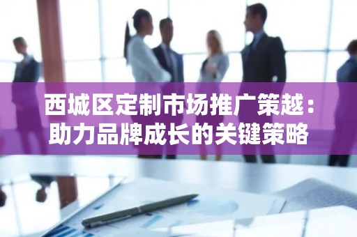 西城区定制市场推广策越：助力品牌成长的关键策略