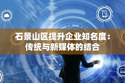 石景山区提升企业知名度：传统与新媒体的结合