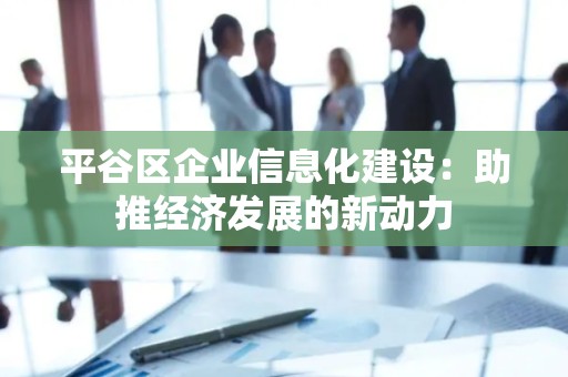 平谷区企业信息化建设：助推经济发展的新动力