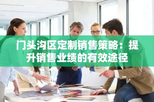 门头沟区定制销售策略：提升销售业绩的有效途径