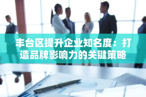 丰台区提升企业知名度：打造品牌影响力的关键策略
