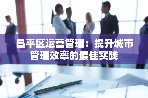 昌平区运营管理：提升城市管理效率的最佳实践