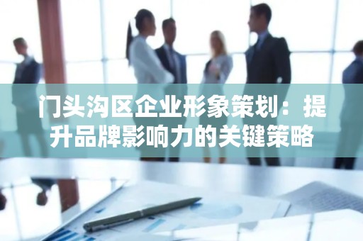 门头沟区企业形象策划：提升品牌影响力的关键策略