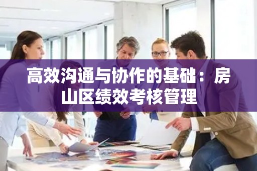高效沟通与协作的基础：房山区绩效考核管理