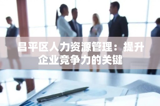昌平区人力资源管理：提升企业竞争力的关键