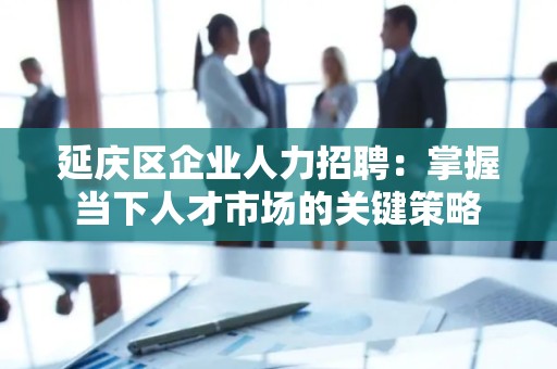 延庆区企业人力招聘：掌握当下人才市场的关键策略