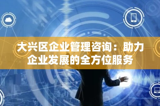 大兴区企业管理咨询：助力企业发展的全方位服务