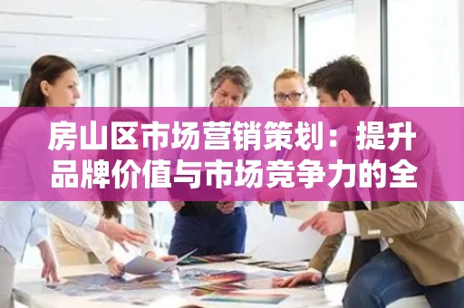 房山区市场营销策划：提升品牌价值与市场竞争力的全面指南