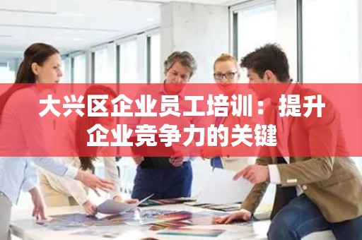 大兴区企业员工培训：提升企业竞争力的关键