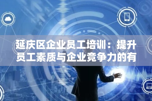 延庆区企业员工培训：提升员工素质与企业竞争力的有效途径