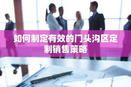如何制定有效的门头沟区定制销售策略