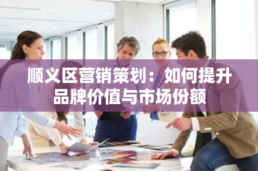 顺义区营销策划：如何提升品牌价值与市场份额