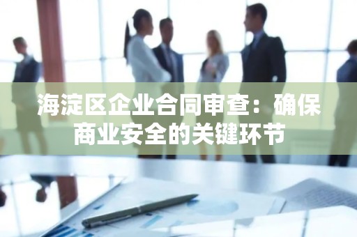海淀区企业合同审查：确保商业安全的关键环节
