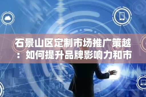 石景山区定制市场推广策越：如何提升品牌影响力和市场份额