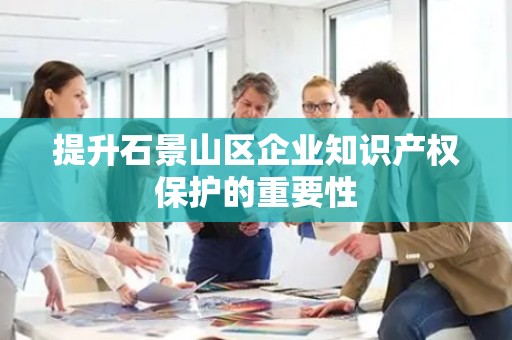 提升石景山区企业知识产权保护的重要性