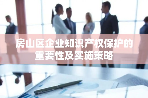 房山区企业知识产权保护的重要性及实施策略
