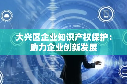 大兴区企业知识产权保护：助力企业创新发展