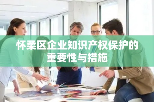 怀柔区企业知识产权保护的重要性与措施