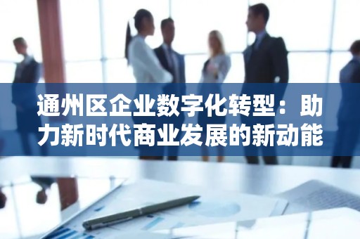 通州区企业数字化转型：助力新时代商业发展的新动能