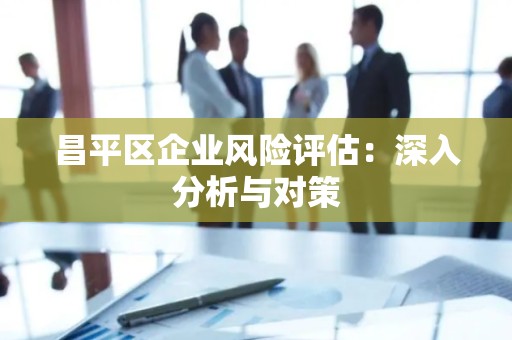 昌平区企业风险评估：深入分析与对策