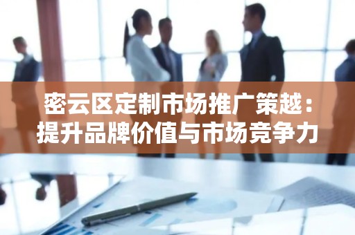 密云区定制市场推广策越：提升品牌价值与市场竞争力
