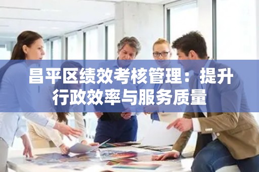 昌平区绩效考核管理：提升行政效率与服务质量