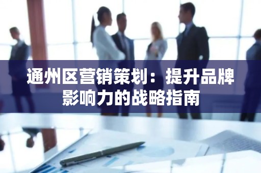 通州区营销策划：提升品牌影响力的战略指南