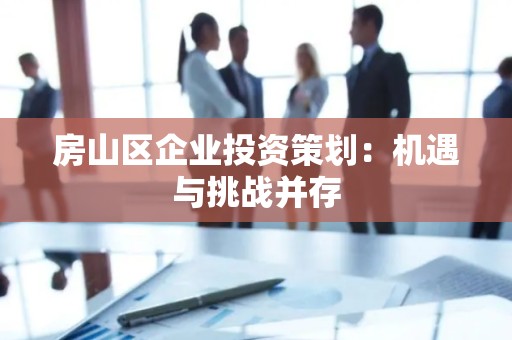 房山区企业投资策划：机遇与挑战并存