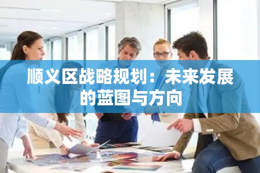顺义区战略规划：未来发展的蓝图与方向