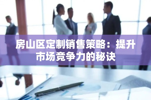 房山区定制销售策略：提升市场竞争力的秘诀