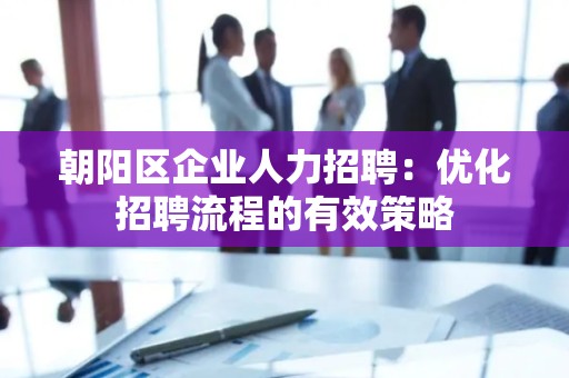 朝阳区企业人力招聘：优化招聘流程的有效策略