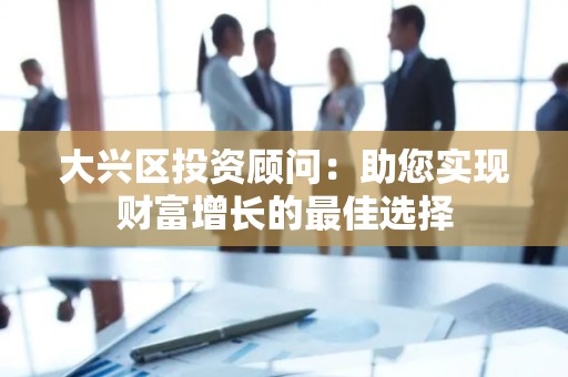 大兴区投资顾问：助您实现财富增长的最佳选择