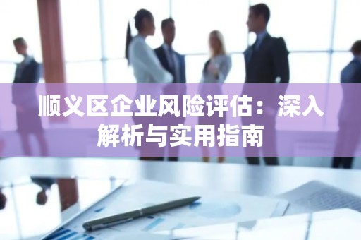 顺义区企业风险评估：深入解析与实用指南