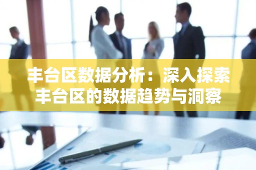 丰台区数据分析：深入探索丰台区的数据趋势与洞察