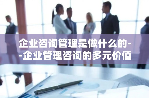 企业咨询管理是做什么的--企业管理咨询的多元价值探索