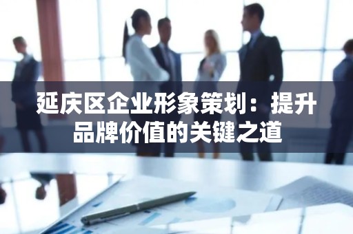 延庆区企业形象策划：提升品牌价值的关键之道