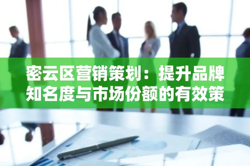 密云区营销策划：提升品牌知名度与市场份额的有效策略