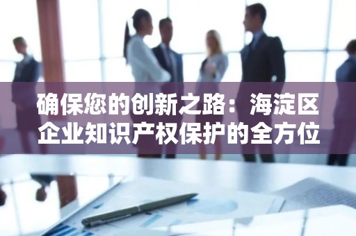 确保您的创新之路：海淀区企业知识产权保护的全方位指南