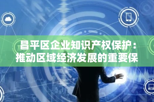 昌平区企业知识产权保护：推动区域经济发展的重要保障