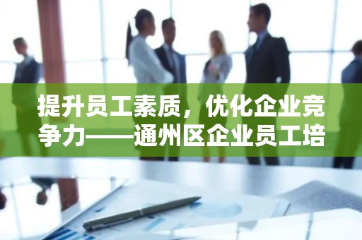 提升员工素质，优化企业竞争力——通州区企业员工培训
