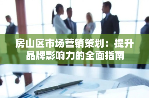 房山区市场营销策划：提升品牌影响力的全面指南